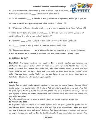 Cuadernillo para Líder, consejero clase Amigo
Clase amigo
4. "Y él les respondió: 'Soy hebreo, y temo a Jehová, Dios de los cielos, que hizo el mar y la
tierra.' Y aquellos hombres _____ sobremanera." Jonás 1:9-10
5. "El les respondió: '_____ y echarme al mar, y el mar se os aquietará; porque yo sé que por
mi causa ha venido esta gran tempestad sobre vosotros.' “Jonás 1:12
6. "Y tomaron a Jonás, y lo echaron al _____; y el mar se aquieto de su furor." Jonás 1:15
7. "Pero Jehová tenía preparado un gran _____ qué tragase a Jonás; y estuvo Jonás en el
vientre del pez tres días y tres noches." Jonás 1:17
8. "Entonces _____ Jonás a Jehová su Dios desde el vientre del pez." Jonás 2:1
9. "Y _____ Jehová al pez, y vomitó a Jonás en tierra." Jonás 2:10
10. "Porque como estuvo _____ en el vientre del gran pez tres días y tres noches, así estará
el Hijo del Hombre en el corazón de la tierra tres días y tres noches." Mateo 12:40
LA HISTORIA DE RUT
DINAMICA: Este juego mostrará que seguir a Dios y amarle significa que tenemos que
obedecerle. Es el juego "Simón Dice". A veces usted dirá algo como "Simón dice, toca tu
nariz." o "Simón dice, brinca cinco veces, uno, dos, tres, cuatro, cinco." A veces dirá algo
como, "Abre tu boca" sin decir "Simón dice". Los niños no deben hacer lo que "Simón" no ha
dicho. Hay que hacer mucha "bulla" con los que hacen lo que no deben hacer pero sin
humillarlos. Obviamente ellos pueden seguir jugando.
HISTORIA:
Cuando Rut se quedó viuda, decidió quedarse a vivir con su suegra Noemí. Después Noemí
decidió volver a su pueblo natal. Ella le dijo a Rut que debería quedarse en su país. Pero Rut
no quiso dejar a Noemí y decidió irse con ella. (Todo esto es de la semana anterior). Una vez
que llegaron al pueblo de Noemí, encontraron una situación difícil. No tenían que comer. Fue
muy difícil para ellas.
Pero Rut decidió mostrar su amor a Noemí y fue a un campo a recoger granos para
EL PACTO CON DIOS
En el pueblo había un campo de un señor llamaba Booz. La gente pobre del pueblo iba allá
para recoger grano. Cierto día, Booz vio a Rut allí. Dijo a sus trabajadores, "dejen más grano
para que la jovencita tenga suficiente". Entonces Rut tuvo más grano y tuvieron más pan con
su suegra. Aunque eran pobres, Dios les bendijo dándoles lo que necesitaban para comer. Pero
 