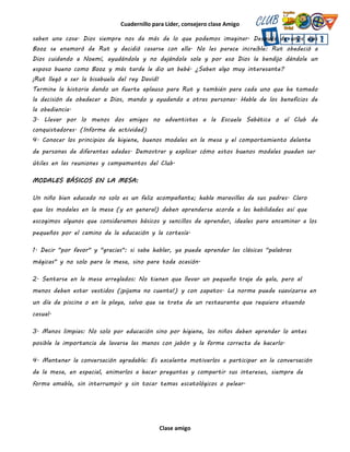 Cuadernillo para Líder, consejero clase Amigo
Clase amigo
saben una cosa. Dios siempre nos da más de lo que podemos imaginar. Después de unos días
Booz se enamoró de Rut y decidió casarse con ella. No les parece increíble: Rut obedeció a
Dios cuidando a Noemí, ayudándola y no dejándola sola y por eso Dios la bendijo dándole un
esposo bueno como Booz y más tarde le dio un bebé. ¿Saben algo muy interesante?
¡Rut llegó a ser la bisabuela del rey David!
Termine la historia dando un fuerte aplauso para Rut y también para cada uno que ha tomado
la decisión de obedecer a Dios, mando y ayudando a otras personas. Hable de los beneficios de
la obediencia.
3. Llevar por lo menos dos amigos no adventistas a la Escuela Sabática o al Club de
conquistadores. (Informe de actividad)
4. Conocer los principios de higiene, buenos modales en la mesa y el comportamiento delante
de personas de diferentes edades. Demostrar y explicar cómo estos buenos modales pueden ser
útiles en las reuniones y campamentos del Club.
MODALES BÁSICOS EN LA MESA:
Un niño bien educado no solo es un feliz acompañante; habla maravillas de sus padres. Claro
que los modales en la mesa (y en general) deben aprenderse acorde a las habilidades así que
escogimos algunos que consideramos básicos y sencillos de aprender, ideales para encaminar a los
pequeños por el camino de la educación y la cortesía.
1. Decir "por favor" y "gracias": si sabe hablar, ya puede aprender las clásicas "palabras
mágicas" y no solo para la mesa, sino para toda ocasión.
2. Sentarse en la mesa arreglados: No tienen que llevar un pequeño traje de gala, pero al
menos deben estar vestidos (¡pijama no cuenta!) y con zapatos. La norma puede suavizarse en
un día de piscina o en la playa, salvo que se trate de un restaurante que requiera atuendo
casual.
3. Manos limpias: No solo por educación sino por higiene, los niños deben aprender lo antes
posible la importancia de lavarse las manos con jabón y la forma correcta de hacerlo.
4. Mantener la conversación agradable: Es excelente motivarlos a participar en la conversación
de la mesa, en especial, animarlos a hacer preguntas y compartir sus intereses, siempre de
forma amable, sin interrumpir y sin tocar temas escatológicos o pelear.
 