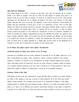 Cuadernillo para Líder, consejero clase Amigo
Clase amigo
SEIS DÍAS DE CREACIÓN
Este juego ayuda a los niños a recordar lo que Dios creó cada día distinto de la creación.
Divide a los niños en equipos. Haz que los niños de cada equipo se turnen para pasar a la
pizarra. Cada vez que un niño se acerque a la mesa di un número de uno al seis. Cada número
representa un día diferente de la creación del Génesis. En base a ese número, el niño debe
dibujar algo que Dios creó en ese día. Por ejemplo, si dices "tres" entonces el niño tendrá que
dibujar algo que represente la tierra seca, el mar o la vegetación. Si dices "seis" el niño debe
dibujar una especie de animal terrestre o persona. Este juego también ayuda a poner a prueba
su lado creativo, así cuando digas "dos", el segundo día de la creación, el niño de alguna
manera tendrá que pensar en una manera de representar el cielo con precisión. Establece un
límite de tiempo para dibujar, dependiendo del nivel de habilidad del grupo: por ejemplo, para
hacer al juego realmente difícil, da los niños tan sólo 15 segundos para dibujar. Da más tiempo
a los grupos que carecen de confianza o tienen una comprensión más tenue. El que un niño
gane un punto para su equipo depende de si dibuja algo correcto sobre el día designado de la
creación y lo bien que lo represente. El equipo con más puntos gana.
b) 10 Plagas: Que plagas cayeron sobre Egipto. Escenificación
Cuadernillo (grupo de hojas) para colorear de las 10 plagas
Comienza las actividades para tus niños mediante la discusión de las 10 plagas. Ellas son: el río
Nilo, convirtiéndose en sangre, ranas, mosquitos, moscas, animales enfermos, tiña, granizo,
langostas, tinieblas y la muerte de los primogénitos del hogar. Imprime páginas para colorear
sobre cada plaga (revisa los Recursos), haz que los niños coloreen y después realiza un agujero
en la esquina superior izquierda y ata una cinta a través de él. Tu hijo tendrá un "libro de la
plaga" para ayudar a reforzar la información a través de las actividades restantes.
Dinámica: Divide el Mar Rojo
Infla globos de color azul, que representen el agua del Mar Rojo, y ponlos en el suelo. Divide a
los niños en dos equipos, y haz que se paren en lados opuestos de la sala. Diles que cuando
Moisés estaba guiando a los israelitas para sacarlos de la esclavitud en Egipto, el Mar Rojo
milagrosamente se dividió para que pudieran escapar. Muestra a los niños que pueden frotar un
globo en su ropa o en la alfombra para generar electricidad estática, y que luego se adherirá a
la pared. En tu señal, diles a los niños que cada uno recoja un globo, lo frote en su ropa y lo
 
