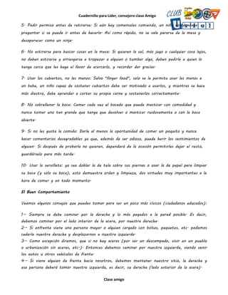 Cuadernillo para Líder, consejero clase Amigo
Clase amigo
5. Pedir permiso antes de retirarse: Si aún hay comensales comiendo, un niño cortés debe
preguntar si se puede ir antes de hacerlo. Así como rápido, no se vale pararse de la mesa y
desaparecer como un ninja.
6. No estirarse para buscar cosas en la mesa: Si quieren la sal, más jugo o cualquier cosa lejos,
no deben estirarse y arriesgarse a tropezar a alguien o tumbar algo, deben pedirle a quien lo
tenga cerca que les haga el favor de acercarlo, y recordar dar gracias.
7. Usar los cubiertos, no las manos: Salvo "finger food", solo se le permite usar las manos a
un bebe, un niño capaz de sostener cubiertos debe ser motivado a usarlos, y mientras se hace
más diestro, debe aprender a cortar su propia carne y sostenerlos correctamente.
8. No sobrellenar la boca: Comer cada vez el bocado que puede masticar con comodidad y
nunca tomar uno tan grande que tenga que devolver o masticar ruidosamente o con la boca
abierta.
9. Si no les gusta la comida: Darle al menos la oportunidad de comer un poquito y nunca
hacer comentarios desagradables ya que, además de ser odioso, puede herir los sentimientos de
alguien. Si después de probarla no quieren, dependerá de la ocasión permitirles dejar el resto,
guardárselo para más tarde.
10. Usar la servilleta: ya sea doblar la de tela sobre sus piernas o usar la de papel para limpiar
su boca (y solo su boca), esto demuestra orden y limpieza, dos virtudes muy importantes a la
hora de comer y en todo momento.
El Buen Comportamiento
Veamos algunos consejos que puedes tomar para ser un poco más cívicos (ciudadanos educados):
1.- Siempre se debe caminar por la derecha y lo más pegados a la pared posible. Es decir,
debemos caminar por el lado interior de la acera, por nuestra derecha.
2.- Si enfrente viene una persona mayor o alguien cargado con bolsas, paquetes, etc. podemos
cederle nuestra derecha y desplazarnos a nuestra izquierda.
3.- Como excepción diremos, que si no hay aceras (por ser un descampado, vivir en un pueblo
o urbanización sin aceras, etc.). Entonces debemos caminar por nuestra izquierda, viendo venir
los autos u otros vehículos de frente.
4.- Si viene alguien de frente hacia nosotros, debemos mantener nuestro sitio, la derecha y
esa persona deberá tomar nuestra izquierda, es decir, su derecha (lado exterior de la acera).
 