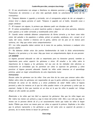 Cuadernillo para Líder, consejero clase Amigo
Clase amigo
5.- Si nos encontramos con amigos o familiares no debemos pararnos y ocupar toda la acera.
Trataremos de retirarnos a un sitio más apartado donde no estorbemos al resto de los
transeúntes.
6.- Tampoco debemos ir jugando y corriendo, con el consiguiente peligro de dar un empujón e
incluso tirar a alguna persona al suelo. Tampoco ir jugando con el balón, lanzando cosas o
juegos similares.
7.- Al tropezar con alguien, lo primero que debemos pedir son disculpas por ello.
8.- Si vamos acompañados y se paran nuestros padres o mayores con otras personas, debemos
estar quietos y no andar corriendo y revoloteando entre ellos.
9.- Cuando vamos andando debemos comportarnos de forma correcta y no hacer cosas tales
como: dar patadas a las papeleras o señales, pintar en paredes, autobuses, etc., escupir en el
suelo, dar voces, insultar o meterse con la gente, subirse con los pies en los bancos para
sentarse, etc. Hay que evitar estos comportamientos.
10.- Los niños pequeños deben caminar de la mano de sus padres, hermanos o cualquier otra
persona adulta.
11.- No debemos olvidar estos dos puntos fundamentales de todo lo dicho anteriormente:
Respeto a las personas y a las cosas. Hay que tener un comportamiento digno de una persona.
LA HIGIENE
La higiene personal adecuado no sólo es importante para tu bienestar general, también es
importante para evitar esparcir los gérmenes a otros .Al enseñar a los niños sobre la
importancia de la higiene y los gérmenes, tal vez uno de los métodos más efectivos es
involucrarlos en actividades que les permitan ver cómo se esparcen los gérmenes y cómo
practicar el higiene personal adecuada. Cuando los niños están inmersos en el aprendizaje
práctico, ganan un mejor entendimiento de este importante tema.
Instrucciones
Discute sobre los gérmenes con los niños. Crea una lista de las cosas que conocen sobre ellos.
Hablen sobre cómo los gérmenes son responsables de que la gente enferme y pueden llevar a la
formación de caries en los dientes y a otros problemas de salud. Hable sobre el higiene
personal y sobre las maneras en la que los niños pueden matar a los gérmenes y evitar que se
esparzan. Cuelga la lista que reuniste en un área en la que los niños la puedan ver. Incluye
dibujos en ella cuando sea posible.
Muéstrales a los niños qué tan fácil se esparcen los gérmenes. Haz que los niños hagan una
fila. Cubre tus manos con pintura y coge la mano del primer niño. Dile a ese niño que haga lo
mismo con la persona detrás de él y así sucesivamente hasta que todos los niños lo hayan
hecho. Pídeles que miren sus manos para ver cómo se esparció la pintura. Explícales a los niños
que la pintura representa a los gérmenes y que tal como esta se esparció de persona a
persona, de la misma forma lo hacen los gérmenes.
 