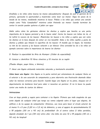 Cuadernillo para Líder, consejero clase Amigo
Clase amigo
Enséñales a los niños cómo lavarse las manos adecuadamente. Después de usar el ejercicio de la
pintura, aprovecha la oportunidad y muéstrales como lavar sus manos. Sigue los pasos de la
lavada de las manos, modelando mientras lo haces. Pídeles a los niños que canten una canción
simple como "Feliz Cumpleaños" mientras están frotando sus manos. Cuando terminen de
cantar la canción pueden quitarse el jabón con agua.
Habla sobre cómo los gérmenes afectan los dientes y explica que lavarlos es una parte
importante de la higiene personal y de la buena salud. Cocina los huevos con bolsas de té, el
té teñirá la cascara de los huevos. Muéstrales los huevos a los niños y explica que son como
los dientes en la boca después de comer un rico bocadillo. Dales a los niños cepillos y pasta de
dientes y pídeles que limpien la superficie de los huevos. A medida que lo hagan, las manchas
se irán de las cascaras y los huevos volverán a ser blancos. Esta actividad les da a los niños un
ejemplo concreto sobre la importancia de lavarse los dientes.
5. Realizar la especialidad de Arte de Acampar. (Folder de especialidad)
6. Conocer e identificar 10 flores silvestres y 10 insectos de su región.
(Puedes dibujar, pegar fotos, o láminas)
7. Hacer una fogata utilizando materiales naturales y mantenerla encendida.
Cómo hacer una fogata. Una fogata es la parte central por antonomasia de cualquier fiesta en
el exterior o de una excursión de campamento y para ahorrarte una frustración ahumada debes
saber las técnicas correctas para hacerla. Cuando hagas una fogata en tu patio, chequea con el
departamento de bomberos local para saber si necesitas un permiso. Si no lo haces te puede
costar una multa de cientos de dólares.
Instrucciones
Crea un hoyo grande y seguro para contener a tu fogata. Primero que nada asegúrate de que
estás alejado de cualquier árbol que tenga sus ramas colgando sobre el lugar que elegiste, de
edificios o de tu equipo de campamento. Entonces, usa rocas para hacer el círculo exterior de
al menos 4 a 5 pies (1,20 m a 1,5 m) de diámetro, y cava el agujero de aproximadamente 12
a 18 pulgadas (30 cm a 45 cm) de profundidad. En el centro coloca 2 leños paralelos,
dejando alrededor de 1 pie (30 cm) entre ellos. Usa leños de unos 12 a 18 pulgadas (30 cm a
45 cm) de longitud.
 