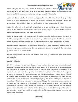 Cuadernillo para Líder, consejero clase Amigo
Clase amigo
Coloca una gran pila de yesca (astillas de madera, de troncos o muchas bolas de papel de
diario) entre los dos leños. Esto va a ser lo que haga prender al fuego, así que asegúrate de
tener lo suficiente para hacer una llama grande que encenderá las astillas.
Junta una buena cantidad de astillas secas (pequeños palos del ancho de un lápiz) y ponlos
arriba de la yesca apoyándolos en ángulo con los leños. Entonces pon otro fajo a través del
primero, pero deja suficiente lugar para poder poner tu brazo para prender la yesca.
Coloca dos leños más arriba de la pila perpendicular a los que pusiste primero. Llena el espacio
entre los dos últimos leños con piezas grandes de astillas y repite el proceso hasta que hayas
hecho una pila de una altura que llegue a tu rodilla.
Rodea la pila de madera con piezas grandes de astillas verticales. Entonces haz un tipi con 3 ó
4 leños largos puestos alrededor de la estructura y enciérrala con piezas de leños todavía más
largas. Asegúrate de dejar un lugar por el que puedas pasar tu brazo para prender la fogata.
Prende la yesca, asegurándote de no voltear la estructura. Sopla suavemente para encender la
llama si no prende inmediatamente. En unos pocos minutos estarás rompiendo los malvaviscos
y parado cerca de tu propia fogata.
8. Usar correctamente un cuchillo, un machete o un hacha, y conocer diez reglas para usarlos
con seguridad.
Cuchillo y Machete
Si Ud. va acampar en un algún bosque y solo pudiese llevar una sola herramienta ¿cuál
escogería? Si escoge un cuchillo, su elección sería igual a la de un indio o de un guardabosque
de experiencia. El cuchillo por muchos siglos ha sido un buen compañero del hombre. Él le
ayuda a hacer un buen fuego y sirve para fabricar utensilios varios. Sin embargo algunos
prefieren un machete, pero debemos analizar que éste es más pesado y menos seguro. Además
el cuchillo puede sustituirlo con más ventajas en casi todas las situaciones. Lo ideal para un
campamento es una buena navaja, con una hoja mayor y otra menor, útiles para la mayoría de
necesidades. Actualmente una buena navaja recomendaba por los exploradores de experiencia: es
la suiza, por su resistencia y durabilidad Pero preste atención a esto: por tratarse de
instrumentos cortantes, nunca deben ser utilizados sin la debida atención. El uso indebido
puede ocasionar heridas serias y hasta fatales. Si seguimos las orientaciones generales sobre el
uso correcto y seguro del cuchillo o navaja, ellos podrán garantizarles buenos momentos de
recreación y creatividad.
 