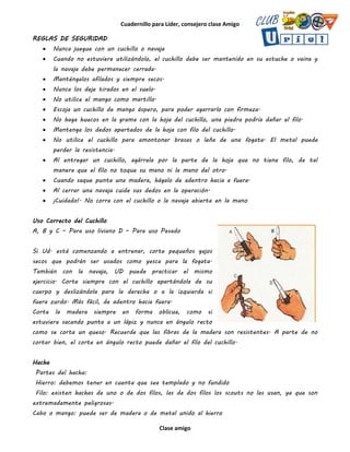 Cuadernillo para Líder, consejero clase Amigo
Clase amigo
REGLAS DE SEGURIDAD
 Nunca juegue con un cuchillo o navaja
 Cuando no estuviere utilizándolo, el cuchillo debe ser mantenido en su estuche o vaina y
la navaja debe permanecer cerrada.
 Manténgalos afilados y siempre secos.
 Nunca los deje tirados en el suelo.
 No utilice el mango como martillo.
 Escoja un cuchillo de mango áspero, para poder agarrarlo con firmeza.
 No haga huecos en la grama con la hoja del cuchillo, una piedra podría dañar el filo.
 Mantenga los dedos apartados de la hoja con filo del cuchillo.
 No utilice el cuchillo para amontonar brasas o leña de una fogata. El metal puede
perder la resistencia.
 Al entregar un cuchillo, agárrela por la parte de la hoja que no tiene filo, de tal
manera que el filo no toque su mano ni la mano del otro.
 Cuando saque punta una madera, hágalo de adentro hacia a fuera.
 Al cerrar una navaja cuide sus dedos en la operación.
 ¡Cuidado!. No corra con el cuchillo o la navaja abierta en la mano
Uso Correcto del Cuchillo
A, B y C – Para uso liviano D – Para uso Pesado
Si Ud. está comenzando a entrenar, corte pequeños gajos
secos que podrán ser usados como yesca para la fogata.
También con la navaja, UD puede practicar el mismo
ejercicio. Corte siempre con el cuchillo apartándola de su
cuerpo y deslizándola para la derecha o a la izquierda si
fuera zurdo. Más fácil, de adentro hacia fuera.
Corte la madera siempre en forma oblicua, como si
estuviera sacando punta a un lápiz y nunca en ángulo recto
como se corta un queso. Recuerde que las fibras de la madera son resistentes. A parte de no
cortar bien, el corte en ángulo recto puede dañar el filo del cuchillo.
Hacha
Partes del hacha:
Hierro: debemos tener en cuenta que sea templado y no fundido
Filo: existen hachas de uno o de dos filos, las de dos filos los scouts no las usan, ya que son
extremadamente peligrosas.
Cabo o mango: puede ser de madera o de metal unido al hierro
 