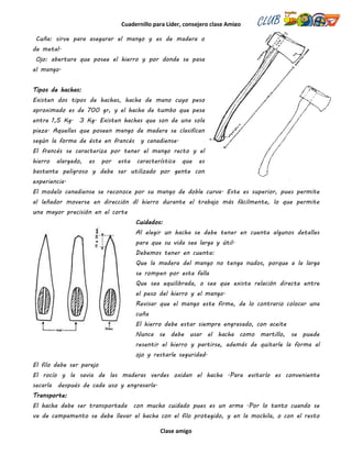 Cuadernillo para Líder, consejero clase Amigo
Clase amigo
Cuña: sirve para asegurar el mango y es de madera o
de metal.
Ojo: abertura que posee el hierro y por donde se pasa
el mango.
Tipos de hachas:
Existen dos tipos de hachas, hacha de mano cuyo peso
aproximado es de 700 gr, y el hacha de tumbo que pesa
entre 1,5 Kg. 3 Kg. Existen hachas que son de una sola
pieza. Aquellas que poseen mango de madera se clasifican
según la forma de éste en francés y canadiense.
El francés se caracteriza por tener el mango recto y el
hierro alargado, es por esta característica que es
bastante peligroso y debe ser utilizado por gente con
experiencia.
El modelo canadiense se reconoce por su mango de doble curva. Este es superior, pues permite
al leñador moverse en dirección dl hierro durante el trabajo más fácilmente, lo que permite
una mayor precisión en el corte
Cuidados:
Al elegir un hacha se debe tener en cuenta algunos detalles
para que su vida sea larga y útil.
Debemos tener en cuenta:
Que la madera del mango no tenga nudos, porque a la larga
se rompen por esta falla
Que sea equilibrada, o sea que exista relación directa entre
el peso del hierro y el mango.
Revisar que el mango este firme, de lo contrario colocar una
cuña
El hierro debe estar siempre engrasado, con aceite
Nunca se debe usar el hacha como martillo, se puede
resentir el hierro y partirse, además de quitarle la forma al
ojo y restarle seguridad.
El filo debe ser parejo
El rocío y la savia de las maderas verdes oxidan el hacha .Para evitarlo es conveniente
secarla después de cada uso y engrasarla.
Transporte:
El hacha debe ser transportada con mucho cuidado pues es un arma .Por lo tanto cuando se
va de campamento se debe llevar el hacha con el filo protegido, y en la mochila, o con el resto
 