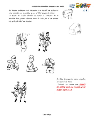 Cuadernillo para Líder, consejero clase Amigo
Clase amigo
del equipo embalado. Con respecto a la mochila se utiliza en
esta posición por seguridad y por el fácil acceso al mismo.
La funda del hacha además de tener el emblema de la
patrulla debe poseer algunos vivos de tela por si se pierde,
así será más fácil de localizar.
Se debe transportar como enseñan
las siguientes figura
Teniendo en cuenta que JAMÁS
SE CORRE CON UN HACHA NI SE
JUEGA CON ELLA.
 