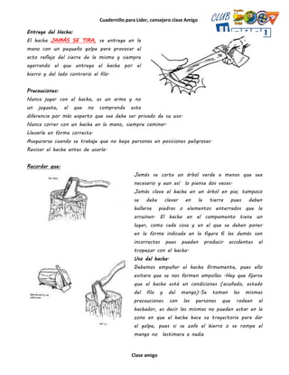 Cuadernillo para Líder, consejero clase Amigo
Clase amigo
Entrega del Hacha:
El hacha JAMÁS SE TIRA, se entrega en la
mano con un pequeño golpe para provocar el
acto reflejo del cierre de la misma y siempre
agarrando el que entrega el hacha por el
hierro y del lado contrario al filo.
Precauciones:
Nunca jugar con el hacha, es un arma y no
un juguete, al que no comprenda esta
diferencia por más experto que sea debe ser privado de su uso.
Nunca correr con un hacha en la mano, siempre caminar.
Llevarla en forma correcta.
Asegurarse cuando se trabaje que no haya personas en posiciones peligrosas.
Revisar el hacha antes de usarla.
Recordar que:
Jamás se corta un árbol verde a menos que sea
necesario y aun así lo piensa dos veces.
Jamás clava el hacha en un árbol en pie; tampoco
se debe clavar en la tierra pues deben
hallarse piedras o elementos enterrados que la
arruinen. El hacha en el campamento tiene un
lugar, como cada cosa y en el que se deben poner
en la forma indicada en la figura 6 las demás son
incorrectas pues pueden producir accidentes al
tropezar con el hacha.
Uso del hacha.
Debemos empuñar el hacha firmemente, pues ello
evitara que se nos formen ampollas .Hay que fijarse
que el hacha esté en condiciones (acuñado, estado
del filo y del mango).Se toman las mismas
precauciones con las personas que rodean al
hachador, es decir las mismas no pueden estar en la
zona en que el hacha hace su trayectoria para dar
el golpe, pues si se zafa el hierro o se rompe el
mango no lastimara a nadie
 