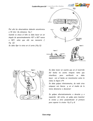 Cuadernillo para Líder, consejero clase Amigo
Clase amigo
Por ello los observadores deberán encontrarse
a 10 mts. De distancia .Fig 1
Cuando se ataca el leño se debe hacer en un
ángulo de aproximadamente 45º a 60º nunca
a 90º, salvo que ello sea necesario (
Fig 2).
Se debe fijar la vista en el corte (Fig 3)
Se debe tener en cuenta que en el recorrido
del hacha no exista ninguna rama que
interfiera; para verificarlo se debe
hacer con el hacha un movimiento como lo
indica la figura nº4
Se debe golpea rítmicamente, de nada sirve
empezar con fuerza y en el medio de la
tarea detenerse a descansar.
Se golpea alternativamente a derecha y a
izquierda del corte, un golpe para levantar
la viruta y otro perpendicular al primero
para separar la viruta. Fig 5 y 6
 