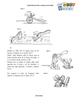 Cuadernillo para Líder, consejero clase Amigo
Clase amigo
Siempre se debe usar un apoyo, pues de esa
manera el impulso no se pierde .Fig 7
Jamás debe hacharse sobre la tierra, pues la
misma absorbe parte de la fuerza del golpe y
si se entierra puede arruinar el filo.
Siempre que se pueda, la madera debe estar
agarrada con la mano a fin de afirmarla y
evitar que salga disparada y lastime a alguien.
Fig 8.
Con respecto al corte de horquetas debe
seguirse lo dispuesto por la figura Nº 9
 