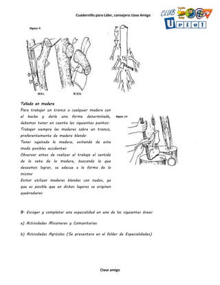 Cuadernillo para Líder, consejero clase Amigo
Clase amigo
Tallado en madera
Para trabajar un tronco o cualquier madera con
el hacha y darle una forma determinada,
debemos tener en cuenta los siguientes puntos:
Trabajar siempre las maderas sobre un tronco,
preferentemente de madera blanda.
Tener sujetada la madera, evitando de este
modo posibles accidentes.
Observar antes de realizar el trabajo el sentido
de la veta de la madera, buscando lo que
deseamos lograr, se adecue a la forma de la
misma.
Evitar utilizar maderas blandas con nudos, ya
que es posible que en dichos lugares se originen
quebraduras.
9. Escoger y completar una especialidad en una de las siguientes áreas.
a) Actividades Misioneras y Comunitarias
b) Actividades Agrícolas (Se presentara en el folder de Especialidades)
 