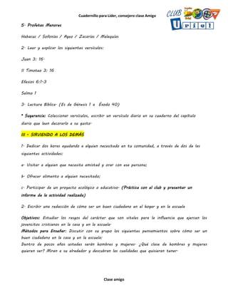 Cuadernillo para Líder, consejero clase Amigo
Clase amigo
5. Profetas Menores
Habacuc / Sofonías / Ageo / Zacarías / Malaquías
2. Leer y explicar los siguientes versículos:
Juan 3: 16.
II Timoteo 3: 16
Efesios 6:1-3
Salmo 1
3. Lectura Bíblica. (Es de Génesis 1 a Éxodo 40)
* Sugerencia: Coleccionar versículos, escribir un versículo diario en su cuaderno del capítulo
diario que leen decorarlo a su gusto.
III - SIRVIENDO A LOS DEMÁS
1. Dedicar dos horas ayudando a alguien necesitado en tu comunidad, a través de dos de las
siguientes actividades:
a. Visitar a alguien que necesita amistad y orar con esa persona;
b. Ofrecer alimento a alguien necesitado;
c. Participar de un proyecto ecológico o educativo. (Práctica con el club y presentar un
informe de la actividad realizada)
2. Escribir una redacción de cómo ser un buen ciudadano en el hogar y en la escuela
Objetivos: Estudiar los rasgos del carácter que son vitales para la influencia que ejercen los
jovencitos cristianos en la casa y en la escuela.
Métodos para Enseñar: Discutir con su grupo los siguientes pensamientos sobre cómo ser un
buen ciudadano en la casa y en la escuela:
Dentro de pocos años ustedes serán hombres y mujeres. ¿Qué clase de hombres y mujeres
quieren ser? Miren a su alrededor y descubran las cualidades que quisieran tener.
 
