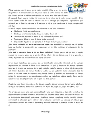 Cuadernillo para Líder, consejero clase Amigo
Clase amigo
Primeramente, querrán estar en la mejor condición física y ser tan activos como su cuerpo se
los permita. El conquistador que no puede saltar o correr cuando su madre lo manda a hacer
una compra porque se siente muy cansado, no es un gran valor para la casa.
En segundo lugar, querrá realizar la tarea que se le asigne de la mejor manera posible. Si la
tienda donde fuiste no tiene el artículo que se te encargo que compraras, seguramente que
escogerás en su lugar lo más que se le parezca, o irás a otra tienda que la tenga, aunque esté
más lejos.
En estas simples tareas encontrarás las cualidades de un buen ciudadano:
 Obediencia: Actúa apropiadamente.
 Confianza en sí mismo: Sabe dónde ir y cómo llegar allí.
 Consideración: Ejecutar la tarea al ser solicitada la primera vez.
 Responsable: Llevar a cabo la tarea hasta terminarla.
 Cooperación: Ayudar a una persona de la mejor manera que podamos.
¿Qué otras cualidades ves en las personas que están a tu alrededor? La devoción de tus padres
hacia su familia; la compresión que encuentras en tu líder religioso; el entusiasmo de tu
profesora.
¿Por qué es necesario llegar a ser un buen ciudadano? Formas partes de tu país y cuando
crezcas vas a querer gozar de lo que la vida te ofrece. Lo que tomes para ti o lo que des a
otros, dependerá de las cualidades que hayas cultivado.
Sé un buen ciudadano, que piensa, que es considerado, mantente informado de los sucesos
importantes que ocurren a diario en tu comunidad, tu país y alrededor del mundo. Aprende
cómo es el sistema de gobierno de tu país, estado, ciudad o pueblo, o cómo tú formas parte
del mismo. Descubre los puntos fuertes y débiles de ese gobierno. Como ciudadano, haz tu
parte en la gran tarea de enaltecer sus puntos fuertes y superar sus debilidades. En varios
países, los conquistadores son considerados modelos de ciudadanos. ¿Cómo puedes hacer que la
reputación de los conquistadores en tu país sea más fuerte?
Prepárate para hacer tu parte en las tareas pequeñas (cosas comunes diarias) como obedecer
las leyes del tránsito, tributarías, bancarias, las reglas del juego que juegas con otros, etc.
Tus profesores tienen una gran responsabilidad y una gran influencia en tus vidas. ¿Cuál es tu
responsabilidad? Existen diferentes profesores que enseñan varios ramos en todos los niveles de
su crecimiento educacional: pre-básica, enseñanza básica, enseñanza media, escuela técnica,
universidad o educación para adultos. Los profesores responden de acuerdo al interés que
demuestras. Además tu deseo de aprender y avanzar alientarán al profesor a darle lo mejor de
sí.
 