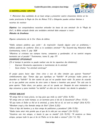 Cuadernillo para Líder, consejero clase Amigo
Clase amigo
IV.DESAROLLANDO AMISTAD
1. Mencionar diez cualidades de un buen amigo y presentar cuatro situaciones diarias en las
cuales practicaste la Regla de Oro de Mateo 7:12 o Dibujarlas puedes utilizar láminas o
recortes de revistas.
Objetivo: Los conquistadores necesitan entender las bases de una amistad. En la "Regla de
Oro", la Biblia estipula donde una verdadera amistad debe empezar a crecer.
Métodos de Enseñanza
Algunos comentarios de la Sra. Elena de White:
"Hable siempre palabras que serán... de inspiración. Cuando alguien esté en problemas,...
háblele palabras de conforto. Ésta es la verdadera amistad." The Seventh-day Adventist Bible
Commentary, tomo 7, pág. 928
"Mientras el cristiano sea siempre tierno, compasivo y perdonador, él no sentirá ninguna
harmonía con el pecado." Testimonies, tomo 5, pág. 171
DINAMICAS OPCIONALES
(Si el tiempo lo permite se puede realizar una de las siguientes dos dinámicas).
- Expresar libremente experiencias o testimonios de la amistad.
- Socio drama: "La amistad construye"
El grupo quiere hacer algo. Unos cinco o seis de ellos simulan que quieren "levantar"
simbólicamente algo. Toman algo que signifique un "ladrillo". Al principio todos ponen en
desorden su "ladrillo". Se dan cuenta de que así no pueden hacer nada. Se ponen de acuerdo
en lo que podrán uno encima de otro como si fueran a levantar una pared. Tan solo uno lo
pone aparte. Todos dicen, con gestos, que así no .puede ser. Después de unos momentos se
deja convencer y pone también "su ladrillo" en alto con los demás. Los demás le aplauden...
FRASES BIBLlCAS
"El amigo fiel no tiene precio, no hay peso que mida su valor" (Ecle. 6,15).
"El amigo ama en todo tiempo; es un hermano para el día de la desventura" (Prov. 17,17).
"El que teme al Señor es fiel en la amistad, y como fiel en él, así será su amigo" (Ecle 6,17).
"Abraham creyó y fue llamado amigo de Dios" (Sant 2,23).
"Vino el hijo del hombre y se hizo amigo de publicanos y pecadores" (Mt 11,19).
"Nadie tiene amor más grande que el que da la vida por sus amigos" (Jn 15,13).
"Vosotros sois mis amigos, si hacéis lo que os mando" (Jn 15,14). "A vosotros os llamo
amigos, porque todo lo que oí de mi Padre os lo he dado a conocer" (Jn 1 5, 15).
 