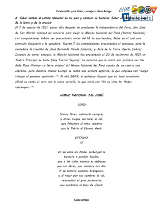 Cuadernillo para Líder, consejero clase Amigo
Clase amigo
2. Saber cantar el Himno Nacional de tu país y conocer su historia. Saber el nombre del autor
de la letra y de la música.
El 7 de agosto de 1821, pocos días después de proclamar la Independencia del Perú, don José
de San Martín convocó un concurso para elegir la Marcha Nacional del Perú (Himno Nacional).
Las composiciones debían ser presentadas antes del 18 de septiembre, fecha en el cual una
comisión designaría a la ganadora. Fueron 7 las composiciones presentadas al concurso, pero la
vencedora la creación de José Bernardo Alcedo (música) y José de la Torre Ugarte (letra).
Después de varios ensayos, la Marcha Nacional fue presentada el 23 de setiembre de 1821 en
Teatro Principal de Lima (hoy Teatro Segura). La persona que la cantó por primera vez fue
doña Rosa Merino. La letra original del Himno Nacional del Perú consta de un coro y seis
estrofas, pero durante mucho tiempo se cantó una estrofa apócrifa, la que empieza con "Largo
tiempo el peruano oprimido...". El año 2009, el gobierno dispuso que en toda ceremonia
oficial se cante el coro con la sexta estrofa, la que inicia con "En su cima los Andes
sostengan...".
HIMNO NACIONAL DEL PERÚ
CORO
Somos libres, seámoslo siempre,
y antes niegue sus luces el sol,
que faltemos al voto solemne
que la Patria al Eterno elevó.
ESTROFA
VI
En su cima los Andes sostengan la
bandera o pendón bicolor,
que a los siglos anuncie el esfuerzo
que ser libres, por siempre nos dio.
A su sombra vivamos tranquilos,
y al nacer por sus cumbres el sol,
renovemos el gran juramento
que rendimos al Dios de Jacob.
 