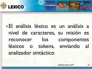 Análisis Lexico y DT 12
LEXICO
El análisis léxico es un análisis a
nivel de caracteres, su misión es
reconocer los componentes
léxicos o tokens, enviando al
analizador sintáctico
 