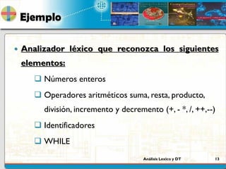 Análisis Lexico y DT 13
Ejemplo
 Analizador léxico que reconozca los siguientes
elementos:
 Números enteros
 Operadores aritméticos suma, resta, producto,
división, incremento y decremento (+, - *, /, ++,--)
 Identificadores
 WHILE
 