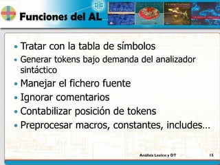 Análisis Lexico y DT 15
Funciones del AL
 Tratar con la tabla de símbolos
 Generar tokens bajo demanda del analizador
sintáctico
 Manejar el fichero fuente
 Ignorar comentarios
 Contabilizar posición de tokens
 Preprocesar macros, constantes, includes…
 