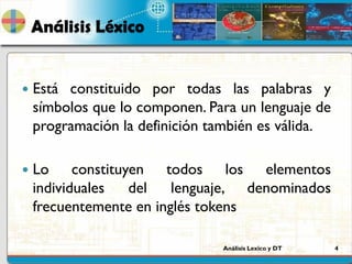 Análisis Lexico y DT 4
Análisis Léxico
 Está constituido por todas las palabras y
símbolos que lo componen. Para un lenguaje de
programación la definición también es válida.
 Lo constituyen todos los elementos
individuales del lenguaje, denominados
frecuentemente en inglés tokens
 