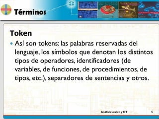Análisis Lexico y DT 5
Términos
Token
 Así son tokens: las palabras reservadas del
lenguaje, los símbolos que denotan los distintos
tipos de operadores, identificadores (de
variables, de funciones, de procedimientos, de
tipos, etc.), separadores de sentencias y otros.
 