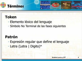 Análisis Lexico y DT 6
Términos
Token
◦ Elemento léxico del lenguaje
◦ Símbolo No Terminal de las fases siguientes
Patrón
◦ Expresión regular que define el lenguaje
◦ Letra (Letra | Digito)*
 
