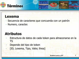 Análisis Lexico y DT 7
Términos
Lexema
◦ Secuencia de caracteres que concuerda con un patrón
◦ Numero, caracter.
Atributos
◦ Estructura de datos de cada token para almacenarse en la
TS
◦ Depende del tipo de token
◦ [ID, Lexema, Tipo, Valor, línea]
 