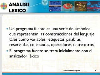 Análisis Lexico y DT 8
ANALISIS
LEXICO
 Un programa fuente es una serie de símbolos
que representan las construcciones del lenguaje
tales como variables, etiquetas, palabras
reservadas, constantes, operadores, entre otros.
 El programa fuente se trata inicialmente con el
analizador léxico
 