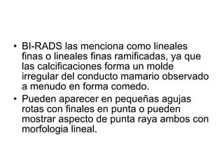 BI-RADS las menciona como lineales finas o lineales finas ramificadas, ya que las calcificaciones forma un molde irregular del conducto mamario observado a menudo en forma comedo. Pueden aparecer en pequeñas agujas rotas con finales en punta o pueden mostrar aspecto de punta raya ambos con morfologia lineal. 