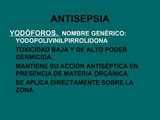 ANTISEPSIA YODÓFOROS.  NOMBRE GENÉRICO: YODOPOLIVINILPIRROLIDONA TOXICIDAD BAJA Y DE ALTO PODER GERMICIDA. MANTIENE SU ACCIÓN ANTISÉPTICA EN PRESENCIA DE MATERIA ORGÁNICA. SE APLICA DIRECTAMENTE SOBRE LA ZONA. 