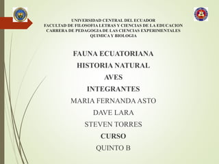 UNIVERSIDAD CENTRAL DEL ECUADOR
FACULTAD DE FILOSOFIA LETRAS Y CIENCIAS DE LA EDUCACION
CARRERA DE PEDAGOGIA DE LAS CIENCIAS EXPERIMENTALES
QUIMICA Y BIOLOGIA
FAUNA ECUATORIANA
HISTORIA NATURAL
AVES
INTEGRANTES
MARIA FERNANDA ASTO
DAVE LARA
STEVEN TORRES
CURSO
QUINTO B
 