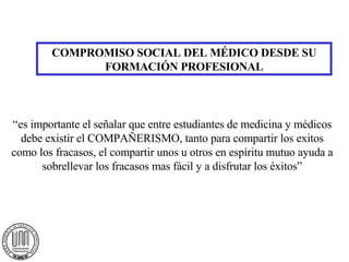 COMPROMISO SOCIAL DEL MÉDICO DESDE SU FORMACIÓN PROFESIONAL “ es importante el señalar que entre estudiantes de medicina y médicos debe existir el COMPAÑERISMO, tanto para compartir los exitos como los fracasos, el compartir unos u otros en espíritu mutuo ayuda a sobrellevar los fracasos mas fácil y a disfrutar los éxitos” 