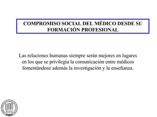 COMPROMISO SOCIAL DEL MÉDICO DESDE SU FORMACIÓN PROFESIONAL Las relaciones humanas siempre serán mejores en lugares en los que se privilegia la comunicación entre médicos fomentándose además la investigación y la enseñanza. 