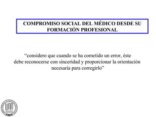 COMPROMISO SOCIAL DEL MÉDICO DESDE SU FORMACIÓN PROFESIONAL “considero que cuando se ha cometido un error, éste debe reconocerse con sinceridad y proporcionar la orientación  necesaria para corregirlo” 