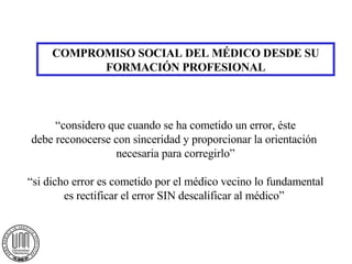 COMPROMISO SOCIAL DEL MÉDICO DESDE SU FORMACIÓN PROFESIONAL “considero que cuando se ha cometido un error, éste debe reconocerse con sinceridad y proporcionar la orientación  necesaria para corregirlo” “si dicho error es cometido por el médico vecino lo fundamental es rectificar el error SIN descalificar al médico”  
