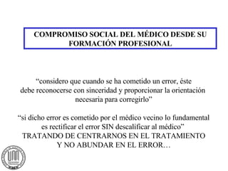 COMPROMISO SOCIAL DEL MÉDICO DESDE SU FORMACIÓN PROFESIONAL “considero que cuando se ha cometido un error, éste debe reconocerse con sinceridad y proporcionar la orientación  necesaria para corregirlo” “si dicho error es cometido por el médico vecino lo fundamental es rectificar el error SIN descalificar al médico”  TRATANDO DE CENTRARNOS EN EL TRATAMIENTO Y NO ABUNDAR EN EL ERROR… 