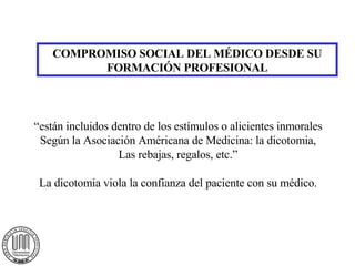 COMPROMISO SOCIAL DEL MÉDICO DESDE SU FORMACIÓN PROFESIONAL “ están incluidos dentro de los estímulos o alicientes inmorales Según la Asociación Américana de Medicina: la dicotomia, Las rebajas, regalos, etc.” La dicotomia viola la confianza del paciente con su médico. 