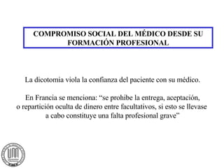 COMPROMISO SOCIAL DEL MÉDICO DESDE SU FORMACIÓN PROFESIONAL La dicotomia viola la confianza del paciente con su médico. En Francia se menciona: “se prohibe la entrega, aceptación, o repartición oculta de dinero entre facultativos, si esto se llevase  a cabo constituye una falta profesional grave” 