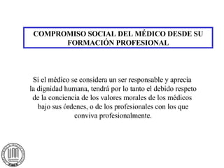 COMPROMISO SOCIAL DEL MÉDICO DESDE SU FORMACIÓN PROFESIONAL Si el médico se considera un ser responsable y aprecia  la dignidad humana, tendrá por lo tanto el debido respeto de la conciencia de los valores morales de los médicos  bajo sus órdenes, o de los profesionales con los que conviva profesionalmente. 