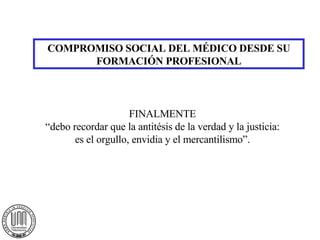 COMPROMISO SOCIAL DEL MÉDICO DESDE SU FORMACIÓN PROFESIONAL FINALMENTE “ debo recordar que la antitésis de la verdad y la justicia: es el orgullo, envidia y el mercantilismo”. 