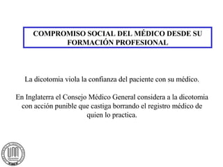 COMPROMISO SOCIAL DEL MÉDICO DESDE SU FORMACIÓN PROFESIONAL La dicotomia viola la confianza del paciente con su médico. En Inglaterra el Consejo Médico General considera a la dicotomia con acción punible que castiga borrando el registro médico de quien lo practica. 