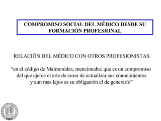 COMPROMISO SOCIAL DEL MÉDICO DESDE SU FORMACIÓN PROFESIONAL RELACIÓN DEL MÉDICO CON OTROS PROFESIONISTAS “en el código de Maimonides, mencionaba: que es un compromiso  del que ejerce el arte de curar de actualizar sus conocimientos y aun mas lejos es su obligación el de generarlo” 