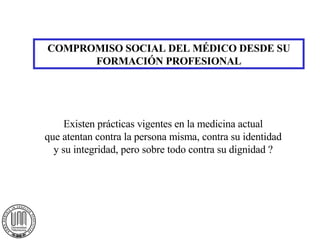 COMPROMISO SOCIAL DEL MÉDICO DESDE SU FORMACIÓN PROFESIONAL Existen prácticas vigentes en la medicina actual que atentan contra la persona misma, contra su identidad y su integridad, pero sobre todo contra su dignidad ? 