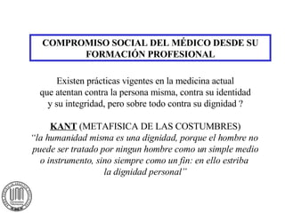 COMPROMISO SOCIAL DEL MÉDICO DESDE SU FORMACIÓN PROFESIONAL Existen prácticas vigentes en la medicina actual que atentan contra la persona misma, contra su identidad y su integridad, pero sobre todo contra su dignidad ? KANT  (METAFISICA DE LAS COSTUMBRES) “ la humanidad misma es una dignidad, porque el hombre no  puede ser tratado por ningun hombre como un simple medio o instrumento, sino siempre como un fin: en ello estriba  la dignidad personal” 