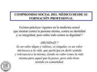 COMPROMISO SOCIAL DEL MÉDICO DESDE SU FORMACIÓN PROFESIONAL Existen prácticas vigentes en la medicina actual que atentan contra la persona misma, contra su identidad y su integridad, pero sobre todo contra su dignidad ? DIGNIDAD ? Es un valor digno y valioso, es singular, es un valor intrinseco a la vida, que participa en darle sentido y relevancia a la misma, siendo su valor como la vida  misma para aquel que la posee, pero solo tiene  sentido en comunidad. 