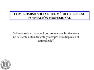COMPROMISO SOCIAL DEL MÉDICO DESDE SU FORMACIÓN PROFESIONAL “el buen médico es aquel que conoce sus limitaciones no se siente autosuficiente y siempre esta dispuesto al aprendizaje” 