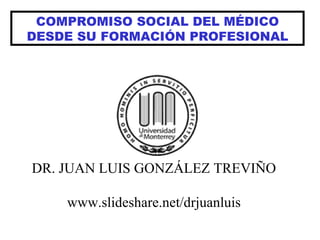 COMPROMISO SOCIAL DEL MÉDICO DESDE SU FORMACIÓN PROFESIONAL DR. JUAN LUIS GONZÁLEZ TREVIÑO www.slideshare.net/drjuanluis 