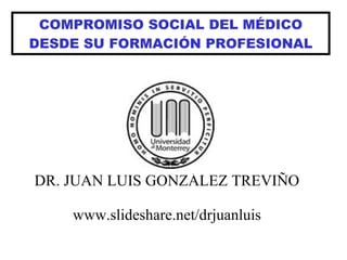 COMPROMISO SOCIAL DEL MÉDICO DESDE SU FORMACIÓN PROFESIONAL DR. JUAN LUIS GONZÁLEZ TREVIÑO www.slideshare.net/drjuanluis 