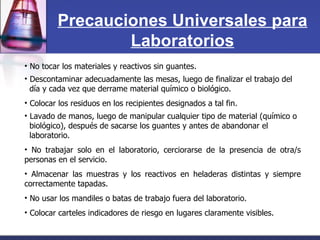 No tocar los materiales y reactivos sin guantes. Descontaminar adecuadamente las mesas, luego de finalizar el trabajo del  día y cada vez que derrame material químico o biológico. Colocar los residuos en los recipientes designados a tal fin. Lavado de manos, luego de manipular cualquier tipo de material (químico o biológico), después de sacarse los guantes y antes de abandonar el  laboratorio. No trabajar solo en el laboratorio, cerciorarse de la presencia de otra/s personas en el servicio. Almacenar las muestras y los reactivos en heladeras distintas y siempre correctamente tapadas. No usar los mandiles o batas de trabajo fuera del laboratorio. Colocar carteles indicadores de riesgo en lugares claramente visibles. Precauciones Universales para Laboratorios 