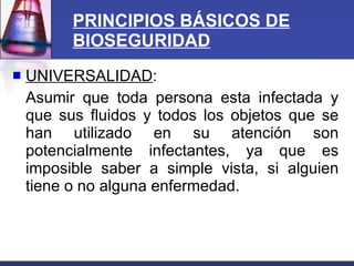 PRINCIPIOS BÁSICOS DE BIOSEGURIDAD UNIVERSALIDAD : Asumir que toda persona esta infectada y que sus fluidos y todos los objetos que se han utilizado en su atención son potencialmente infectantes, ya que es imposible saber a simple vista, si alguien tiene o no alguna enfermedad. 