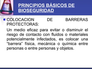 PRINCIPIOS BÁSICOS DE BIOSEGURIDAD COLOCACION DE BARRERAS PROTECTORAS: Un medio eficaz para evitar o disminuir el riesgo de contacto con fluidos o materiales potencialmente infectados, es colocar una “barrera” física, mecánica o química entre personas o entre personas y objetos. 