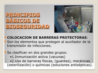 PRINCIPIOS
BÁSICOS DE
BIOSEGURIDAD

 COLOCACION     DE BARRERAS PROTECTORAS:
 Son los elementos que protegen al auxiliador de la
  transmisión de infecciones.
 Seclasifican en dos grandes grupos:
   •1.Inmunización activa (vacunas)
   •2.Uso de barreras físicas, (guantes), mecánicas
 (esterilización) o químicas (soluciones antisépticas).
 